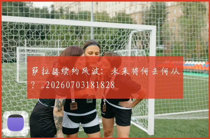 萨拉赫续约风波:未来将何去何从?_20260703181828